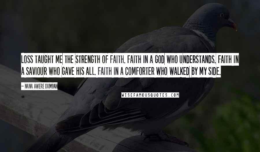 Nana Awere Damoah Quotes: Loss taught me the strength of faith. Faith in a God who understands. Faith in a Saviour who gave His all. Faith in a Comforter who walked by my side.