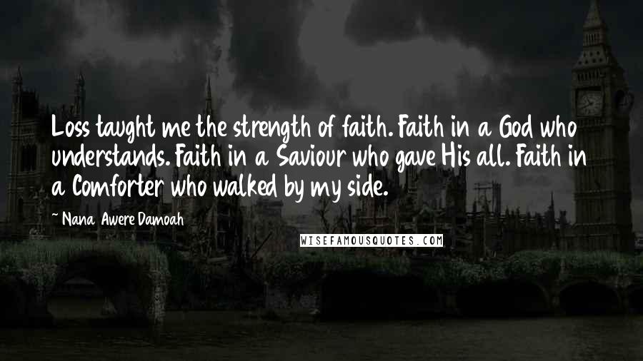 Nana Awere Damoah Quotes: Loss taught me the strength of faith. Faith in a God who understands. Faith in a Saviour who gave His all. Faith in a Comforter who walked by my side.