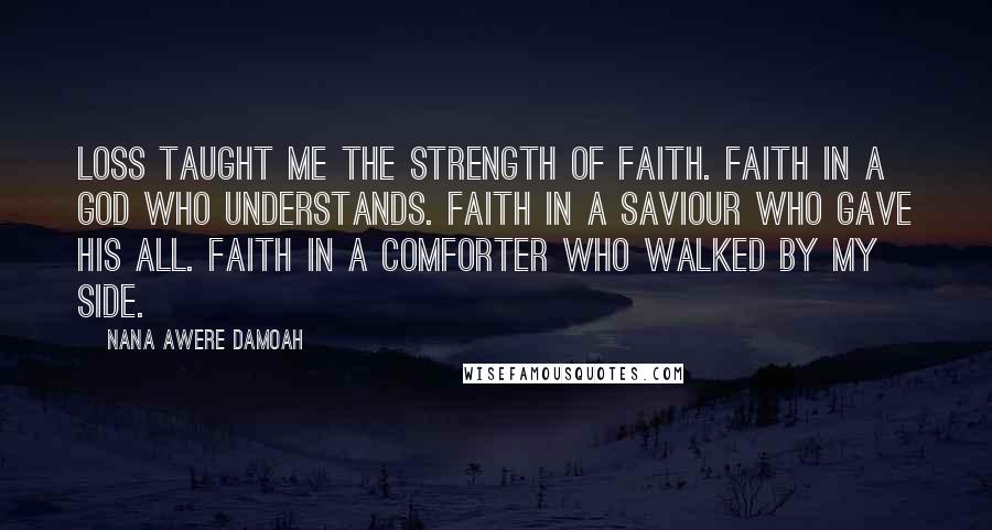 Nana Awere Damoah Quotes: Loss taught me the strength of faith. Faith in a God who understands. Faith in a Saviour who gave His all. Faith in a Comforter who walked by my side.