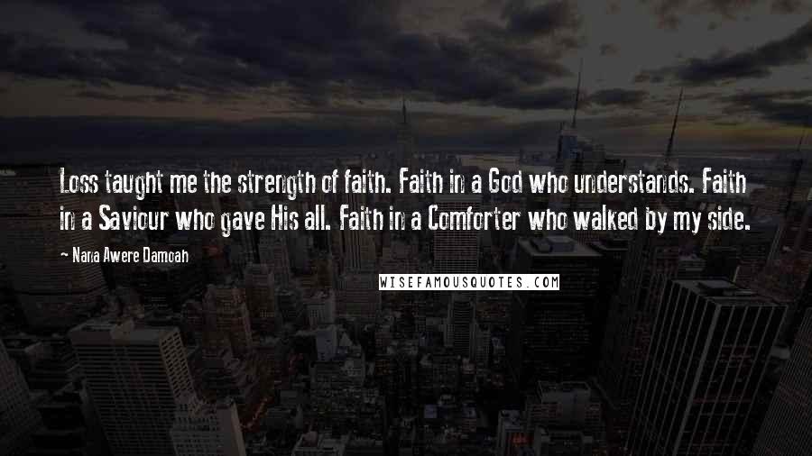 Nana Awere Damoah Quotes: Loss taught me the strength of faith. Faith in a God who understands. Faith in a Saviour who gave His all. Faith in a Comforter who walked by my side.