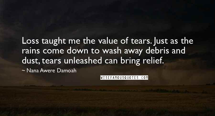 Nana Awere Damoah Quotes: Loss taught me the value of tears. Just as the rains come down to wash away debris and dust, tears unleashed can bring relief.