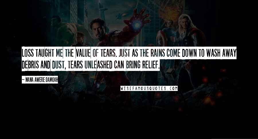 Nana Awere Damoah Quotes: Loss taught me the value of tears. Just as the rains come down to wash away debris and dust, tears unleashed can bring relief.