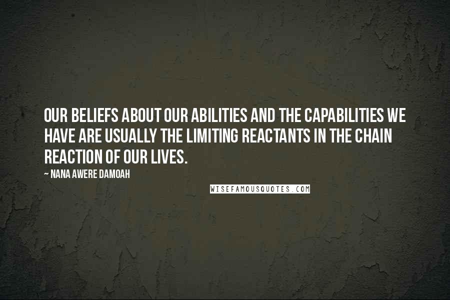 Nana Awere Damoah Quotes: Our beliefs about our abilities and the capabilities we have are usually the limiting reactants in the chain reaction of our lives.