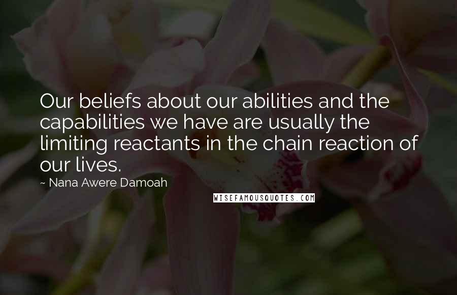 Nana Awere Damoah Quotes: Our beliefs about our abilities and the capabilities we have are usually the limiting reactants in the chain reaction of our lives.