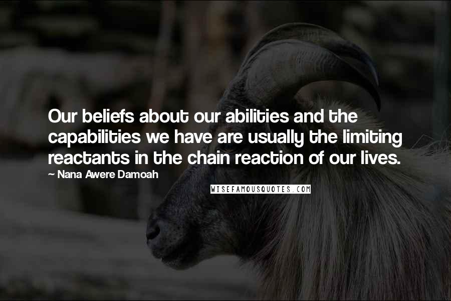 Nana Awere Damoah Quotes: Our beliefs about our abilities and the capabilities we have are usually the limiting reactants in the chain reaction of our lives.