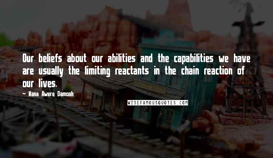 Nana Awere Damoah Quotes: Our beliefs about our abilities and the capabilities we have are usually the limiting reactants in the chain reaction of our lives.