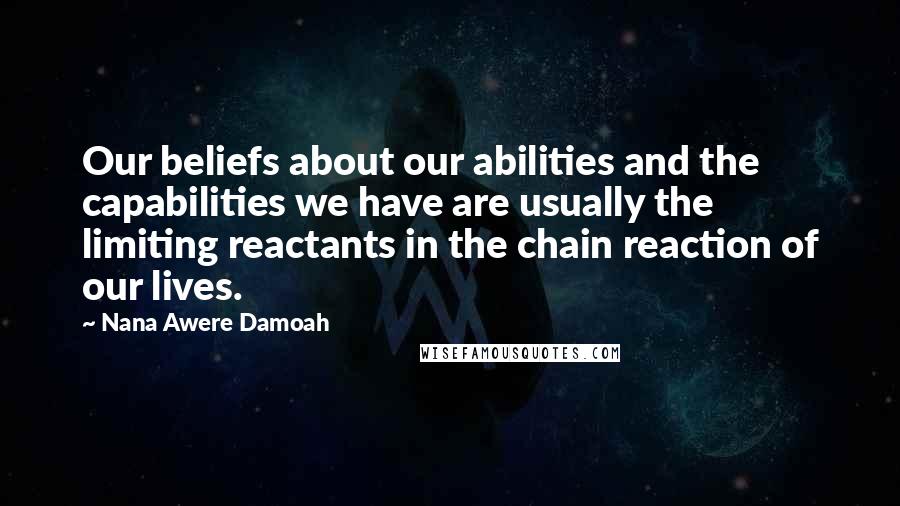 Nana Awere Damoah Quotes: Our beliefs about our abilities and the capabilities we have are usually the limiting reactants in the chain reaction of our lives.