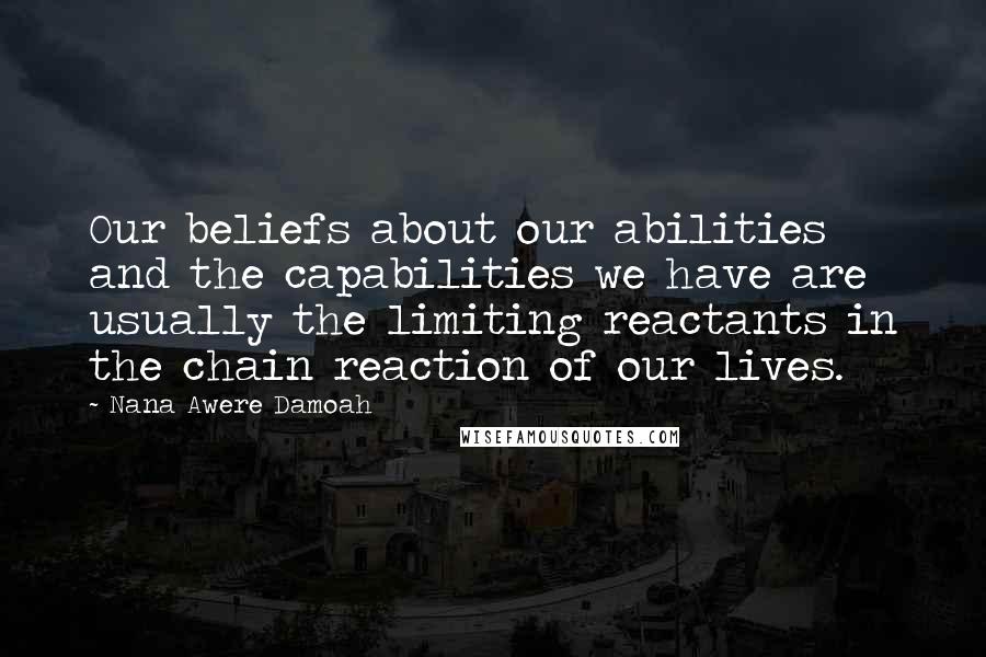 Nana Awere Damoah Quotes: Our beliefs about our abilities and the capabilities we have are usually the limiting reactants in the chain reaction of our lives.