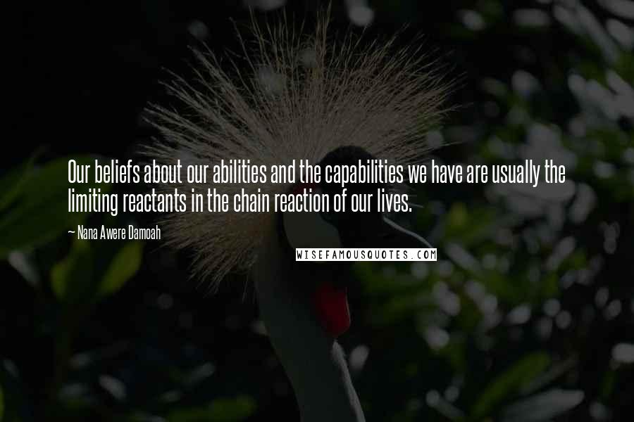 Nana Awere Damoah Quotes: Our beliefs about our abilities and the capabilities we have are usually the limiting reactants in the chain reaction of our lives.