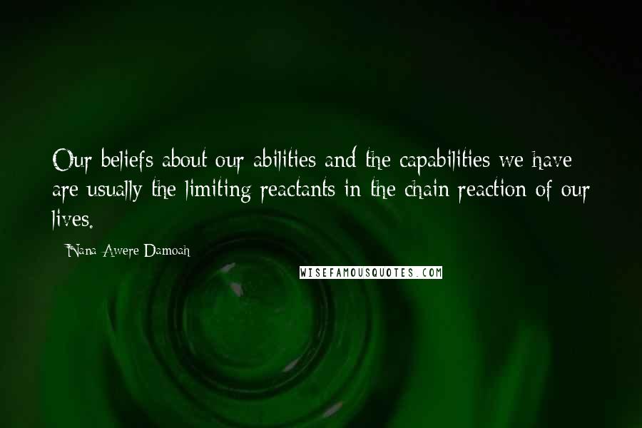 Nana Awere Damoah Quotes: Our beliefs about our abilities and the capabilities we have are usually the limiting reactants in the chain reaction of our lives.