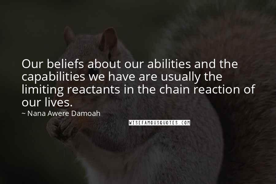 Nana Awere Damoah Quotes: Our beliefs about our abilities and the capabilities we have are usually the limiting reactants in the chain reaction of our lives.