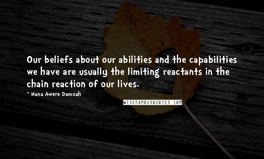 Nana Awere Damoah Quotes: Our beliefs about our abilities and the capabilities we have are usually the limiting reactants in the chain reaction of our lives.