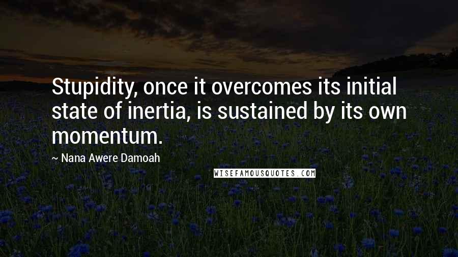 Nana Awere Damoah Quotes: Stupidity, once it overcomes its initial state of inertia, is sustained by its own momentum.