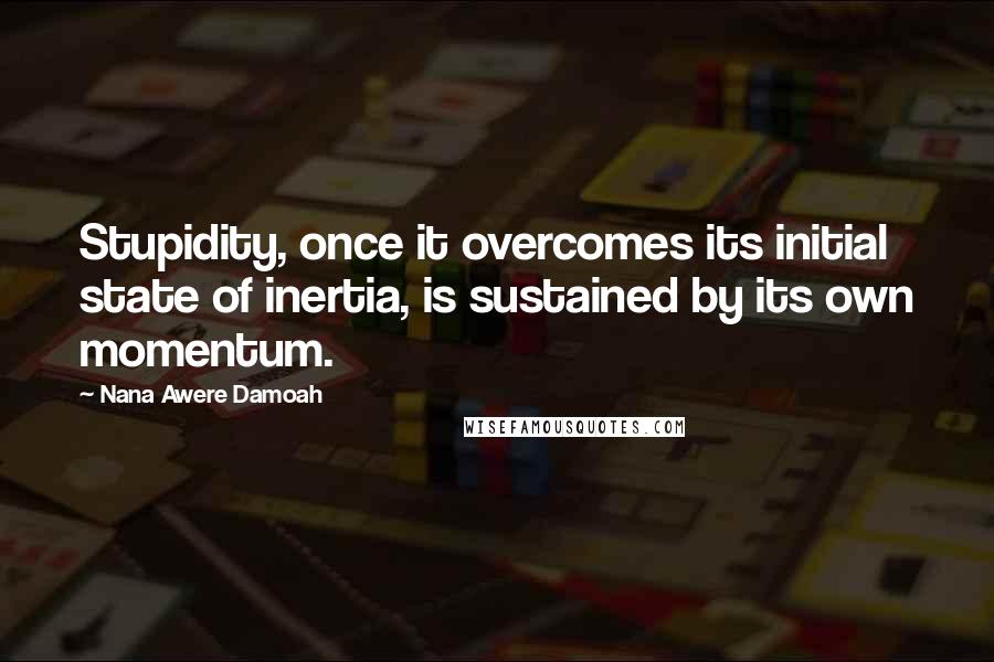 Nana Awere Damoah Quotes: Stupidity, once it overcomes its initial state of inertia, is sustained by its own momentum.