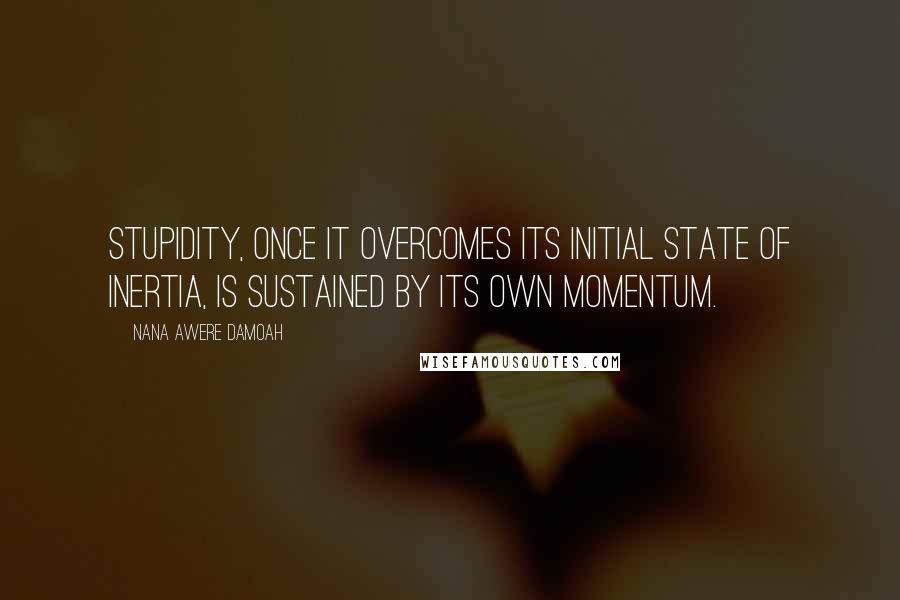 Nana Awere Damoah Quotes: Stupidity, once it overcomes its initial state of inertia, is sustained by its own momentum.