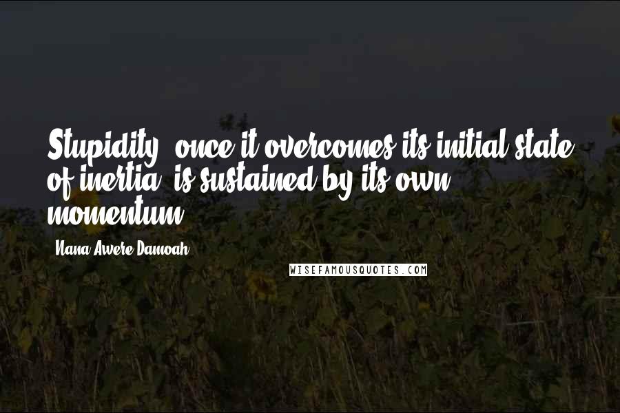 Nana Awere Damoah Quotes: Stupidity, once it overcomes its initial state of inertia, is sustained by its own momentum.