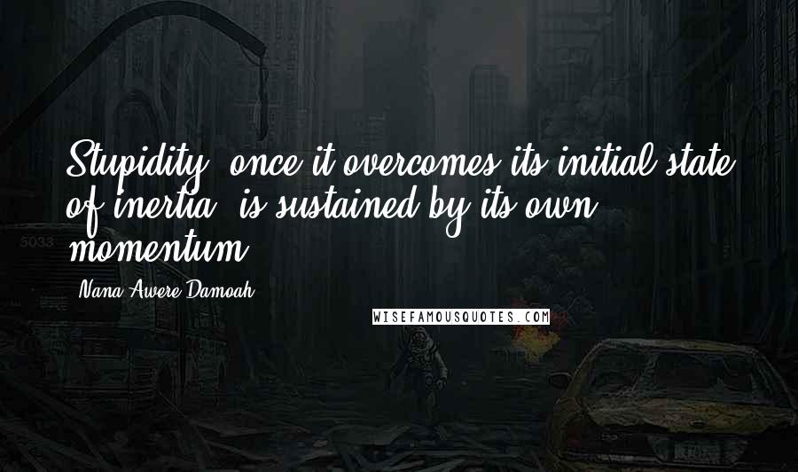 Nana Awere Damoah Quotes: Stupidity, once it overcomes its initial state of inertia, is sustained by its own momentum.