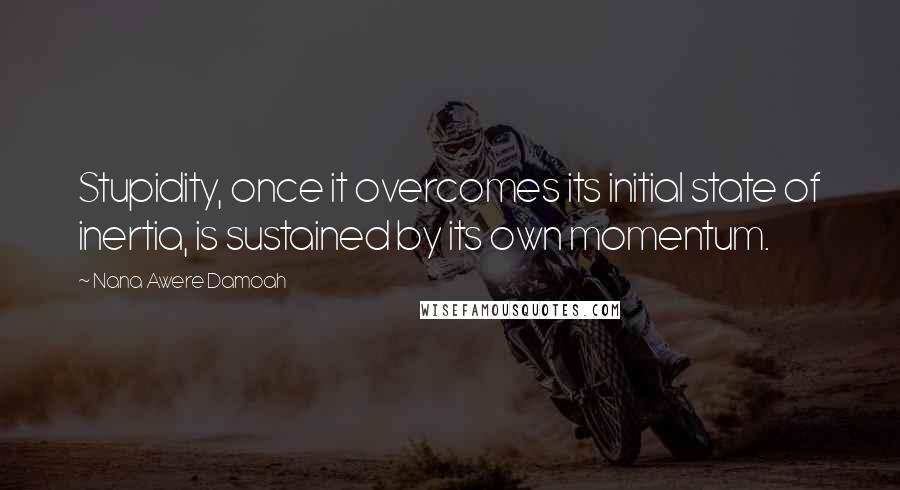 Nana Awere Damoah Quotes: Stupidity, once it overcomes its initial state of inertia, is sustained by its own momentum.