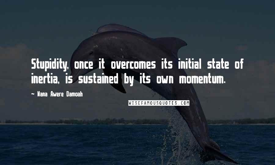 Nana Awere Damoah Quotes: Stupidity, once it overcomes its initial state of inertia, is sustained by its own momentum.