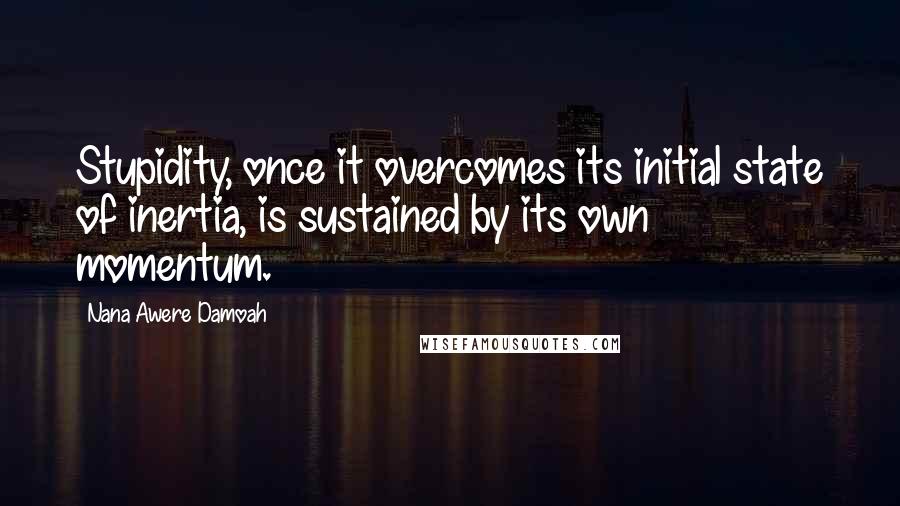 Nana Awere Damoah Quotes: Stupidity, once it overcomes its initial state of inertia, is sustained by its own momentum.