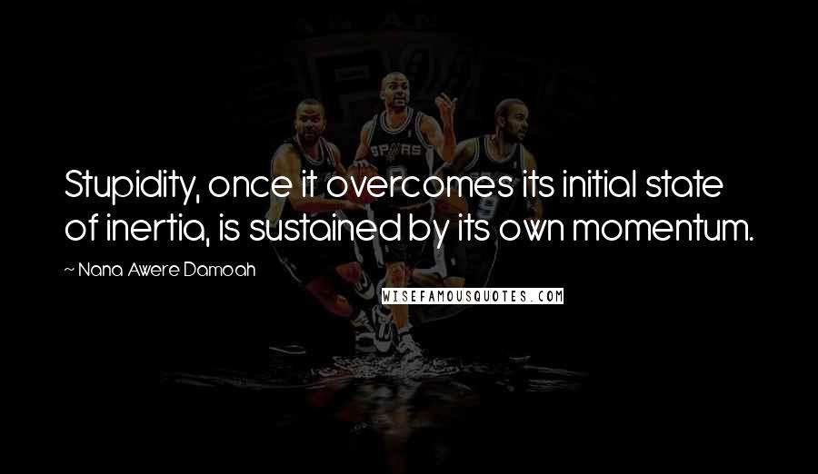 Nana Awere Damoah Quotes: Stupidity, once it overcomes its initial state of inertia, is sustained by its own momentum.