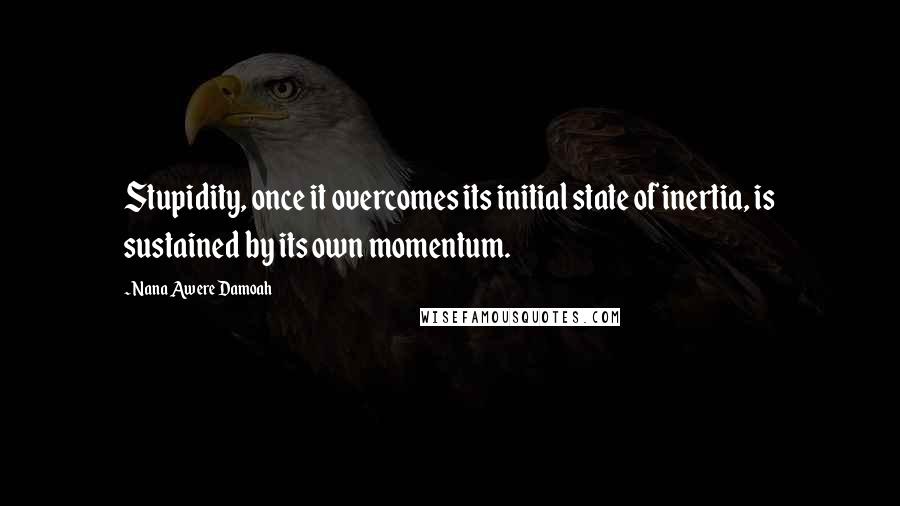 Nana Awere Damoah Quotes: Stupidity, once it overcomes its initial state of inertia, is sustained by its own momentum.