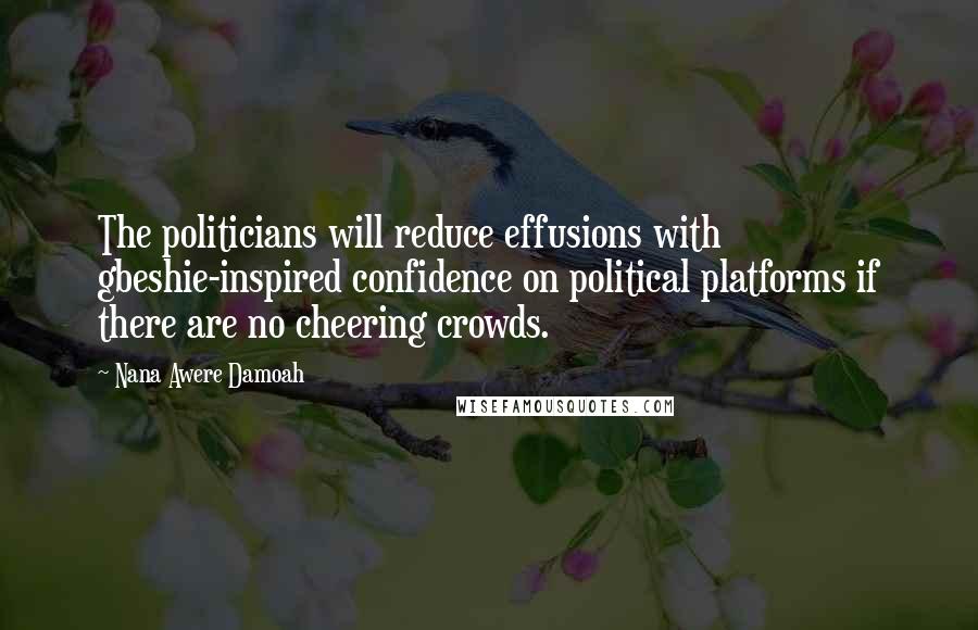 Nana Awere Damoah Quotes: The politicians will reduce effusions with gbeshie-inspired confidence on political platforms if there are no cheering crowds.