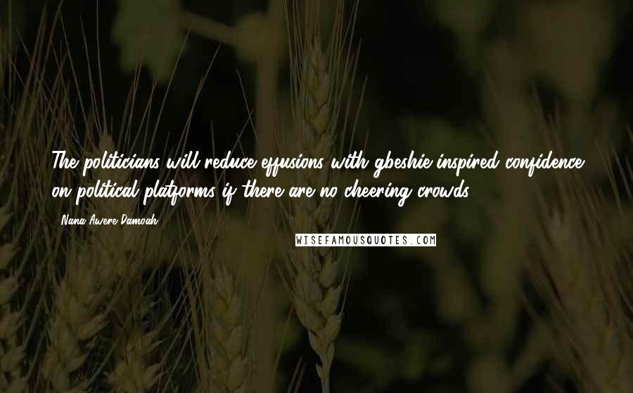 Nana Awere Damoah Quotes: The politicians will reduce effusions with gbeshie-inspired confidence on political platforms if there are no cheering crowds.