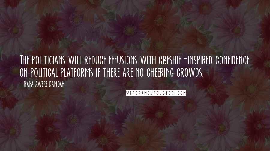 Nana Awere Damoah Quotes: The politicians will reduce effusions with gbeshie-inspired confidence on political platforms if there are no cheering crowds.