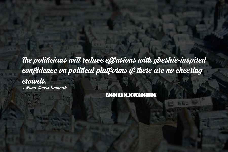 Nana Awere Damoah Quotes: The politicians will reduce effusions with gbeshie-inspired confidence on political platforms if there are no cheering crowds.