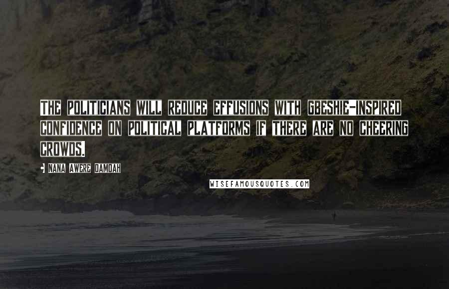 Nana Awere Damoah Quotes: The politicians will reduce effusions with gbeshie-inspired confidence on political platforms if there are no cheering crowds.