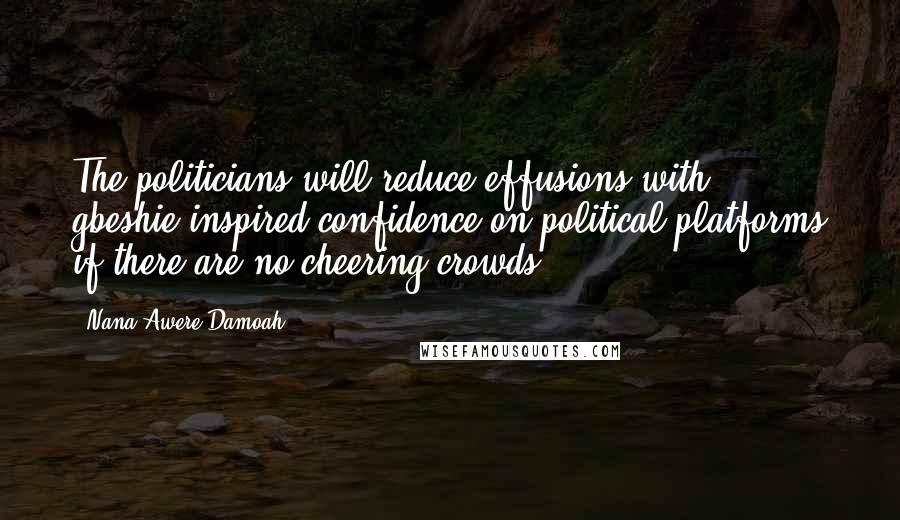 Nana Awere Damoah Quotes: The politicians will reduce effusions with gbeshie-inspired confidence on political platforms if there are no cheering crowds.