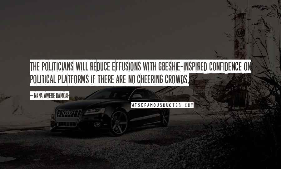 Nana Awere Damoah Quotes: The politicians will reduce effusions with gbeshie-inspired confidence on political platforms if there are no cheering crowds.