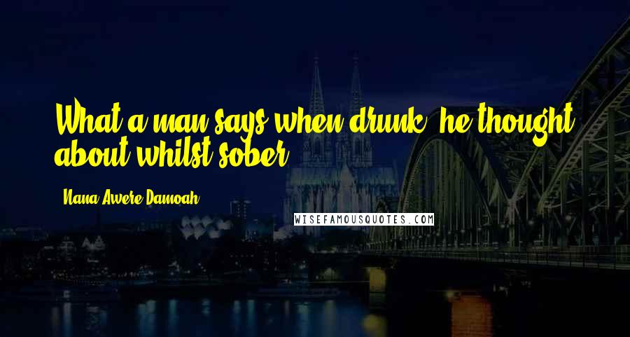 Nana Awere Damoah Quotes: What a man says when drunk, he thought about whilst sober.