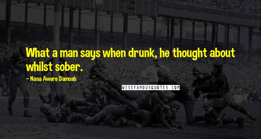 Nana Awere Damoah Quotes: What a man says when drunk, he thought about whilst sober.