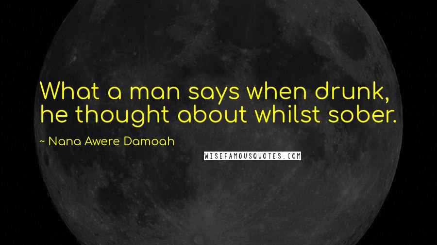 Nana Awere Damoah Quotes: What a man says when drunk, he thought about whilst sober.