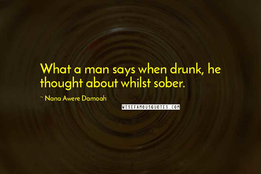 Nana Awere Damoah Quotes: What a man says when drunk, he thought about whilst sober.