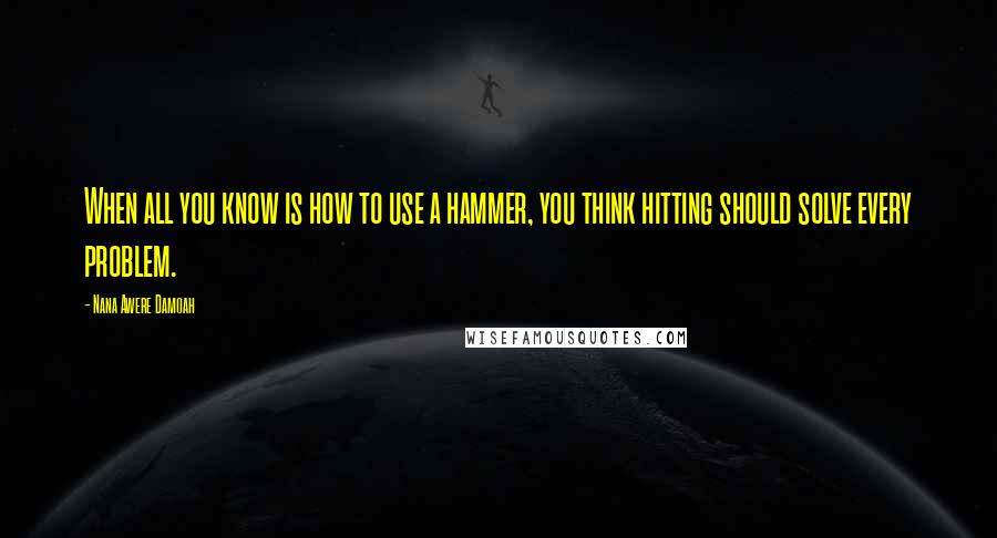 Nana Awere Damoah Quotes: When all you know is how to use a hammer, you think hitting should solve every problem.