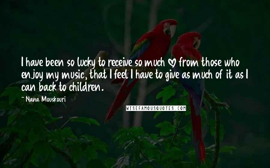 Nana Mouskouri Quotes: I have been so lucky to receive so much love from those who enjoy my music, that I feel I have to give as much of it as I can back to children.