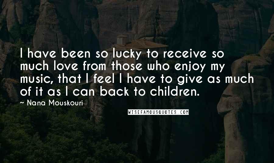 Nana Mouskouri Quotes: I have been so lucky to receive so much love from those who enjoy my music, that I feel I have to give as much of it as I can back to children.
