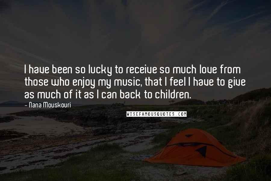 Nana Mouskouri Quotes: I have been so lucky to receive so much love from those who enjoy my music, that I feel I have to give as much of it as I can back to children.