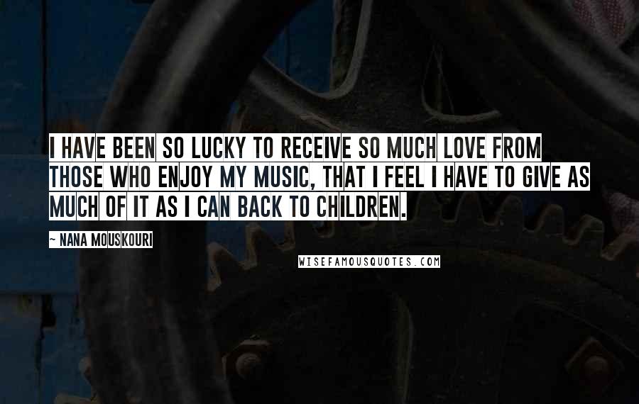 Nana Mouskouri Quotes: I have been so lucky to receive so much love from those who enjoy my music, that I feel I have to give as much of it as I can back to children.