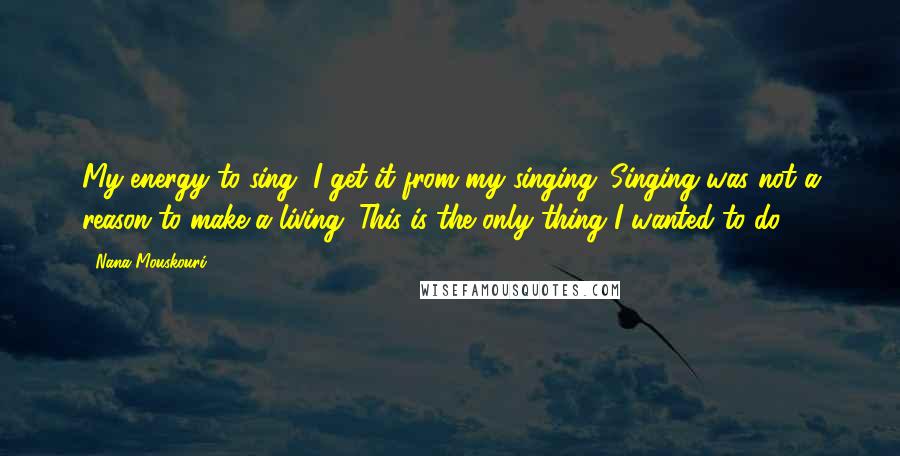 Nana Mouskouri Quotes: My energy to sing, I get it from my singing. Singing was not a reason to make a living. This is the only thing I wanted to do.