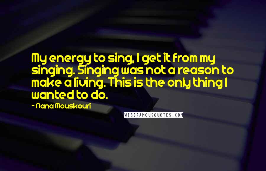 Nana Mouskouri Quotes: My energy to sing, I get it from my singing. Singing was not a reason to make a living. This is the only thing I wanted to do.