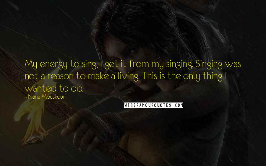 Nana Mouskouri Quotes: My energy to sing, I get it from my singing. Singing was not a reason to make a living. This is the only thing I wanted to do.