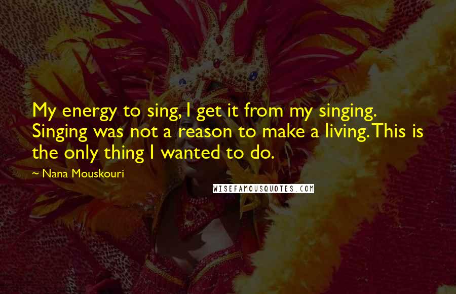 Nana Mouskouri Quotes: My energy to sing, I get it from my singing. Singing was not a reason to make a living. This is the only thing I wanted to do.