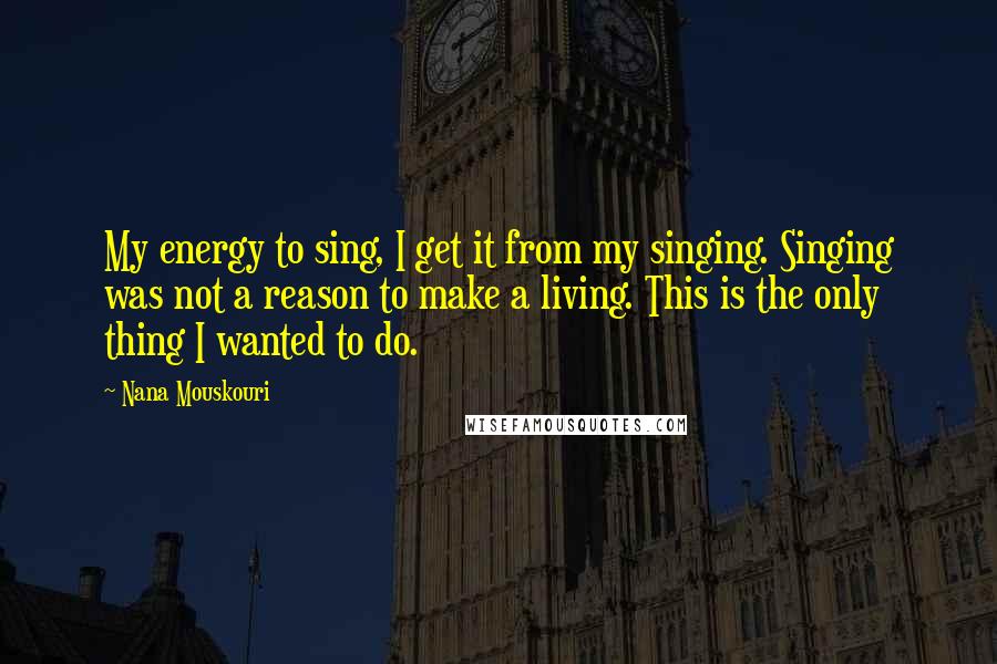 Nana Mouskouri Quotes: My energy to sing, I get it from my singing. Singing was not a reason to make a living. This is the only thing I wanted to do.