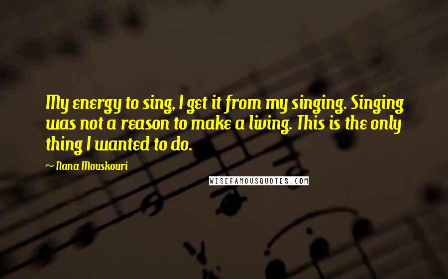 Nana Mouskouri Quotes: My energy to sing, I get it from my singing. Singing was not a reason to make a living. This is the only thing I wanted to do.