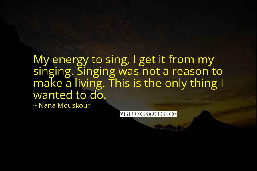 Nana Mouskouri Quotes: My energy to sing, I get it from my singing. Singing was not a reason to make a living. This is the only thing I wanted to do.