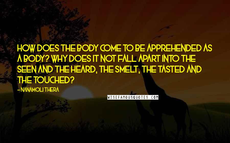 Nanamoli Thera Quotes: How does the body come to be apprehended as a body? Why does it not fall apart into the seen and the heard, the smelt, the tasted and the touched?